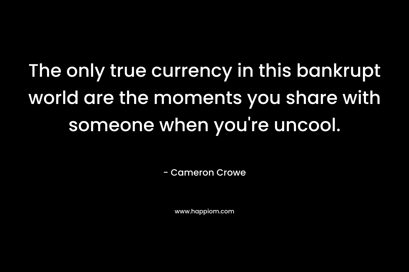 The only true currency in this bankrupt world are the moments you share with someone when you’re uncool. – Cameron Crowe