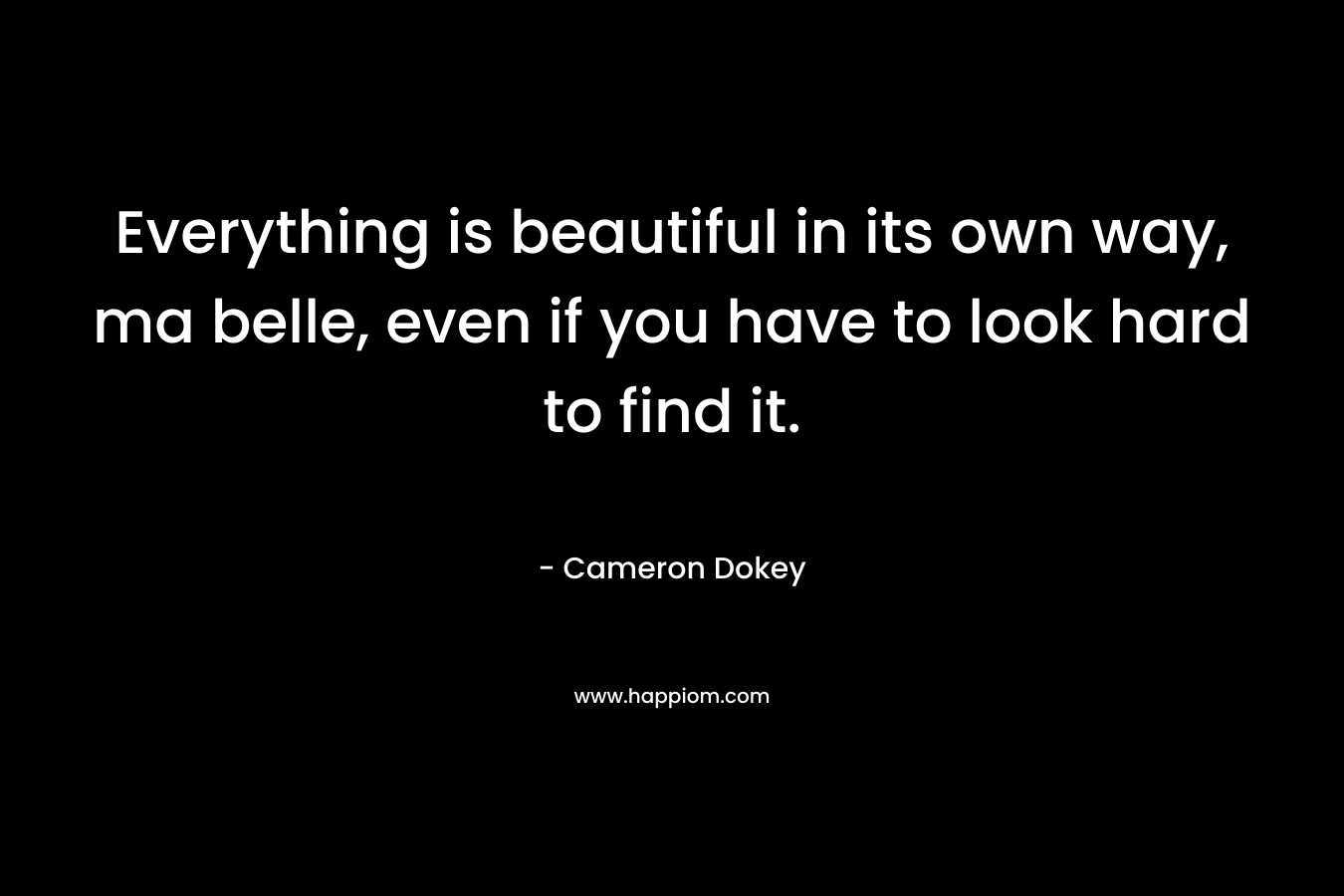 Everything is beautiful in its own way, ma belle, even if you have to look hard to find it. – Cameron Dokey