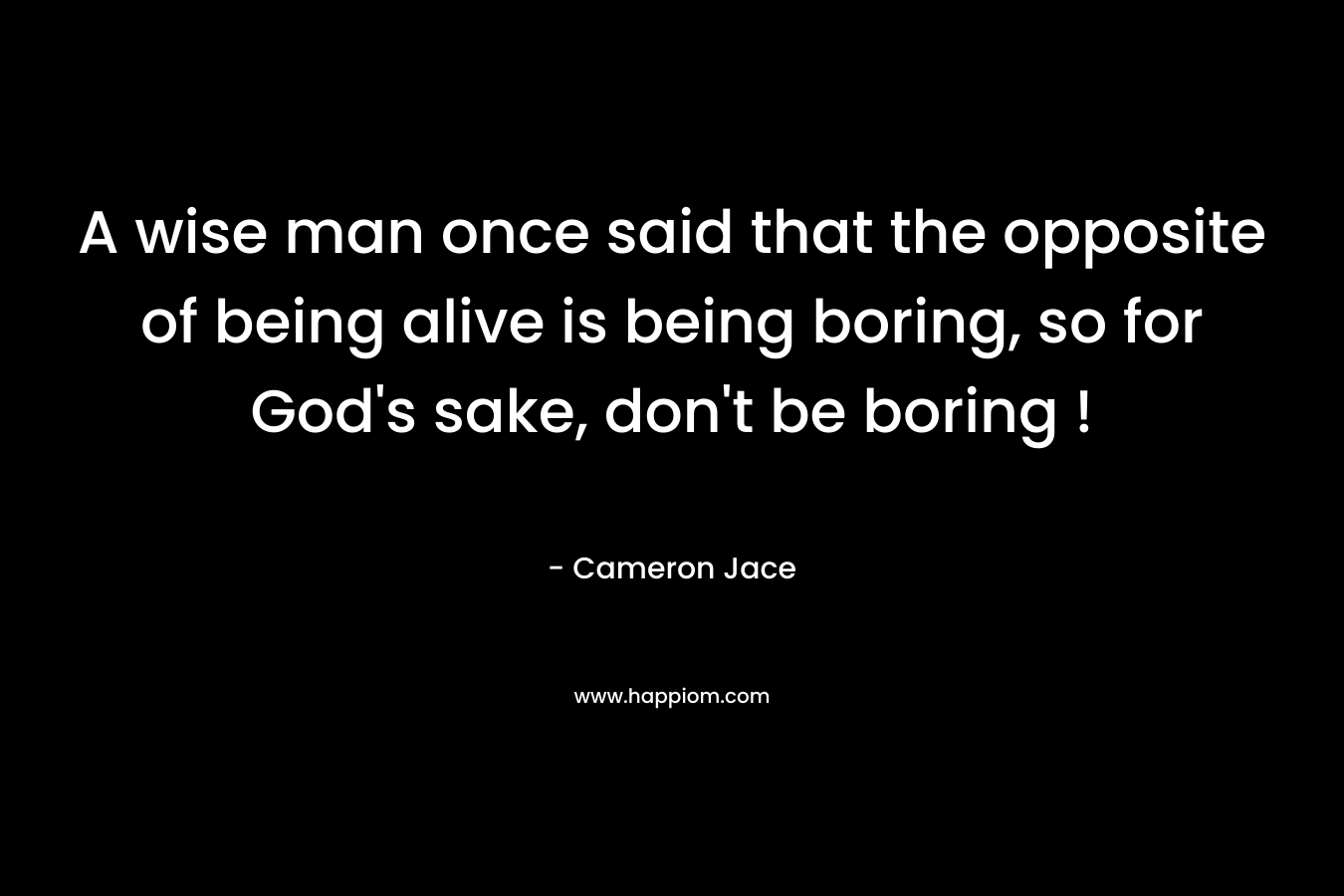 A wise man once said that the opposite of being alive is being boring, so for God's sake, don't be boring !