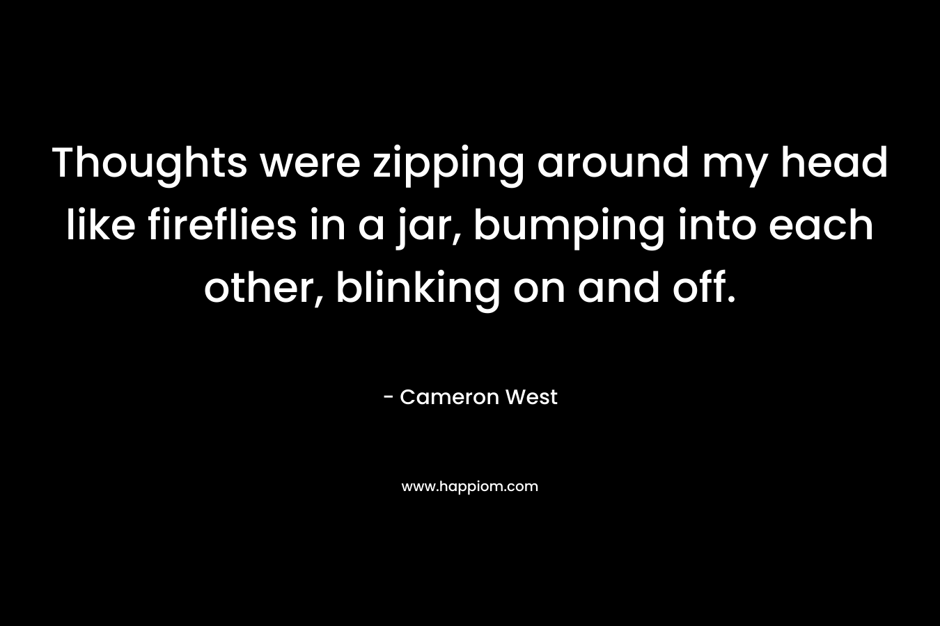 Thoughts were zipping around my head like fireflies in a jar, bumping into each other, blinking on and off. – Cameron West