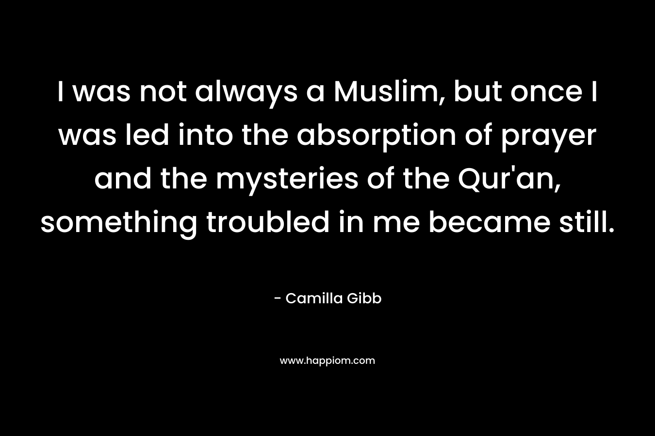 I was not always a Muslim, but once I was led into the absorption of prayer and the mysteries of the Qur'an, something troubled in me became still.