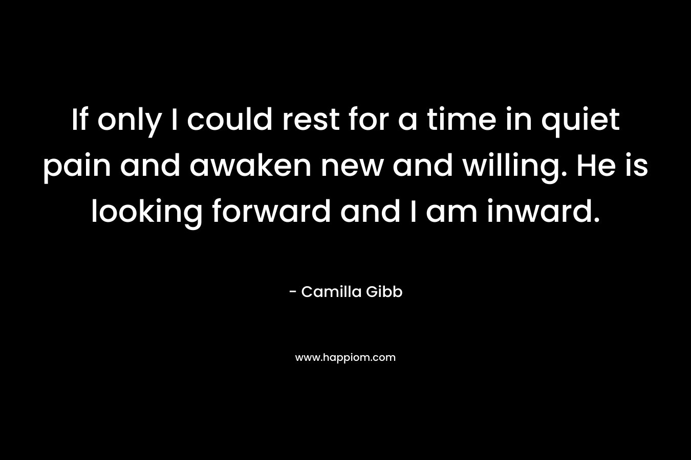 If only I could rest for a time in quiet pain and awaken new and willing. He is looking forward and I am inward. – Camilla Gibb