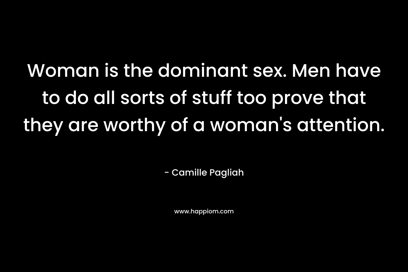 Woman is the dominant sex. Men have to do all sorts of stuff too prove that they are worthy of a woman's attention.