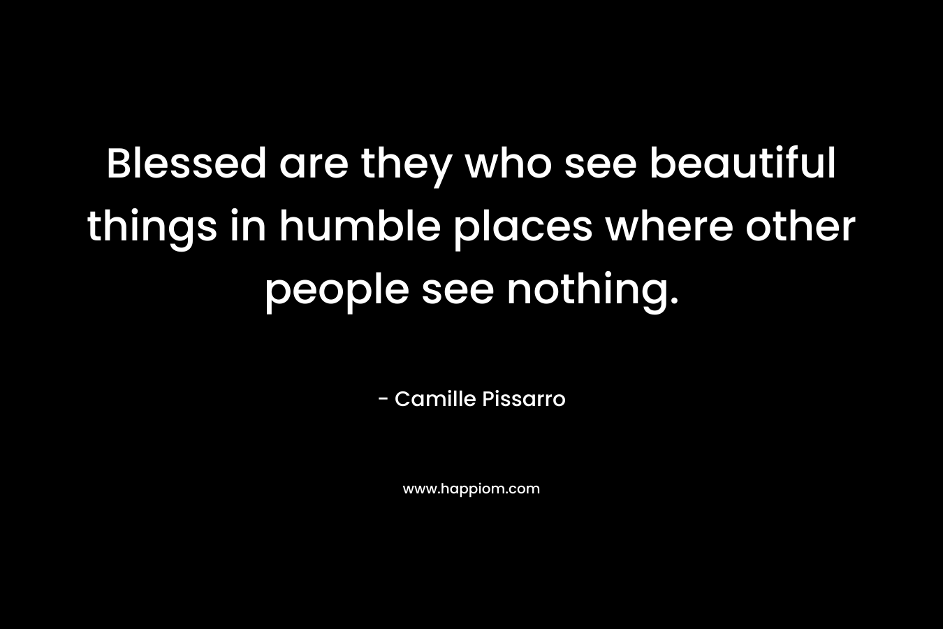Blessed are they who see beautiful things in humble places where other people see nothing.