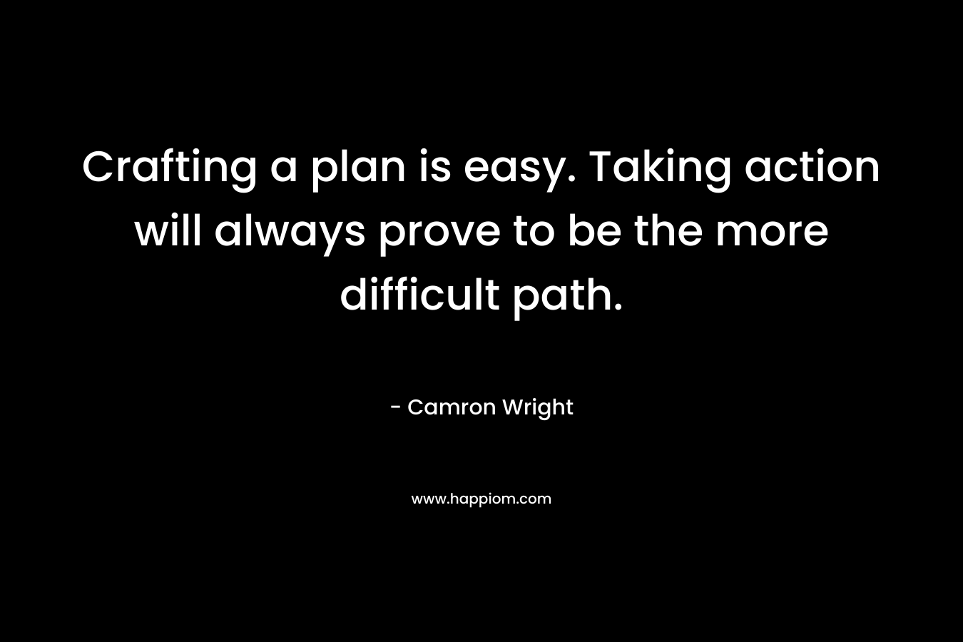 Crafting a plan is easy. Taking action will always prove to be the more difficult path. – Camron Wright