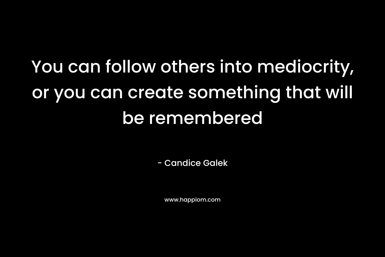 You can follow others into mediocrity, or you can create something that will be remembered – Candice Galek