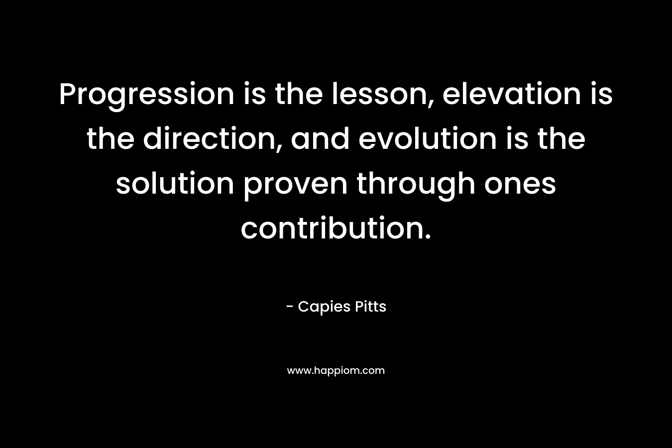Progression is the lesson, elevation is the direction, and evolution is the solution proven through ones contribution. – Capies Pitts