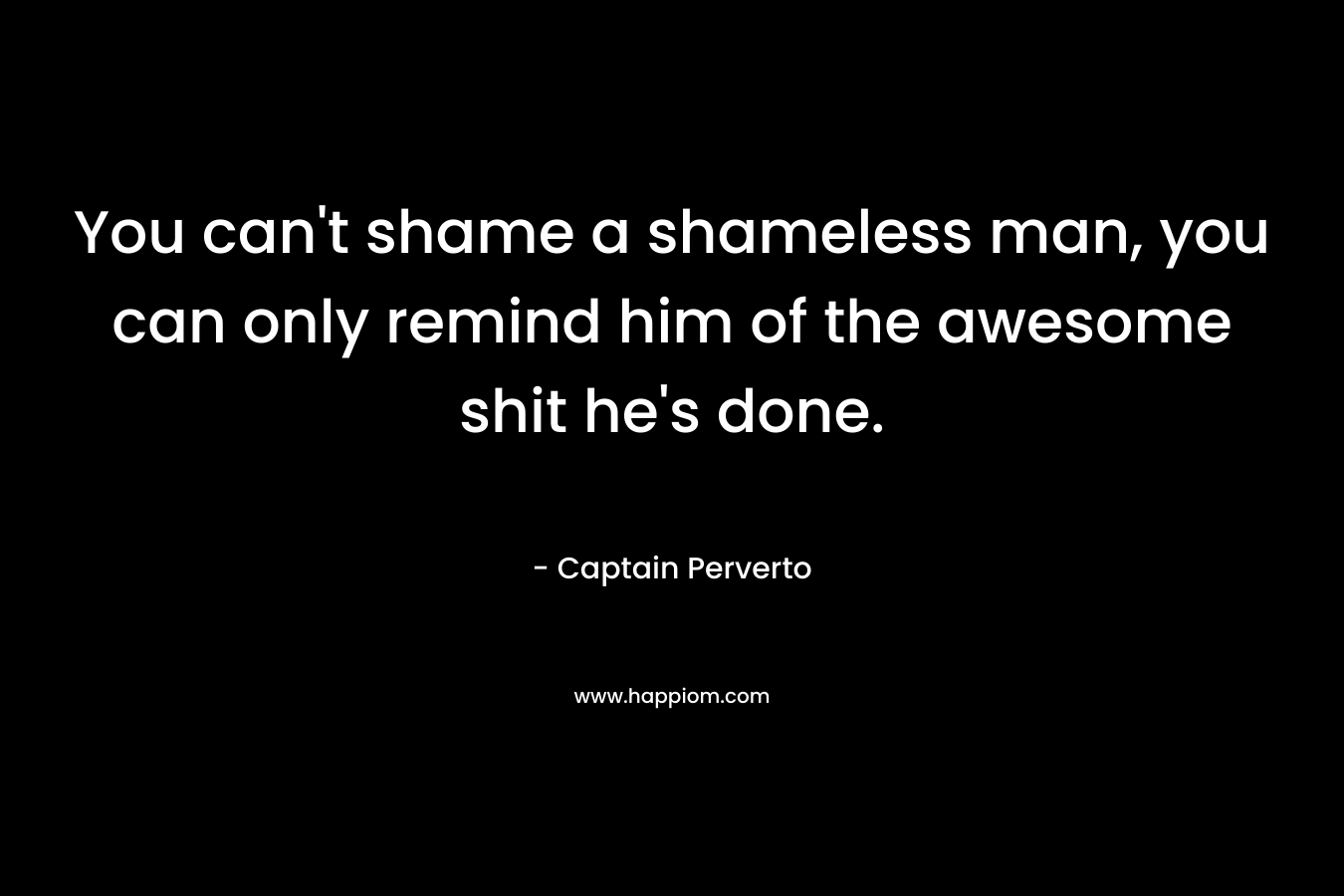 You can’t shame a shameless man, you can only remind him of the awesome shit he’s done. – Captain Perverto
