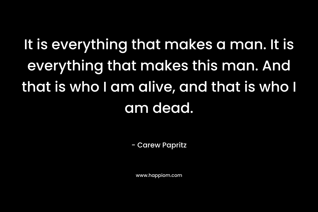 It is everything that makes a man. It is everything that makes this man. And that is who I am alive, and that is who I am dead.