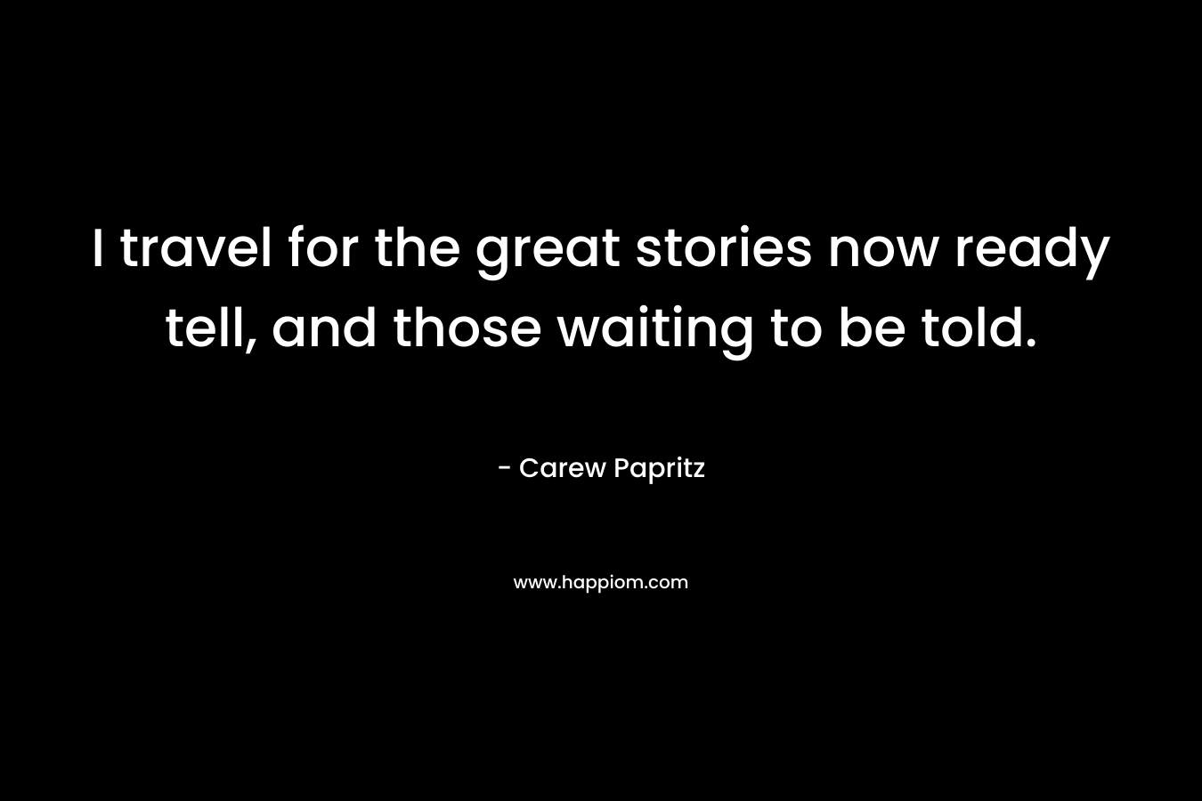 I travel for the great stories now ready tell, and those waiting to be told.