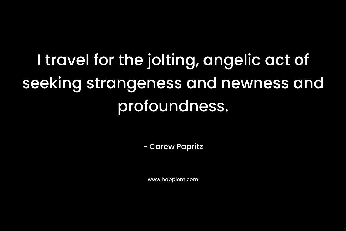 I travel for the jolting, angelic act of seeking strangeness and newness and profoundness. – Carew Papritz