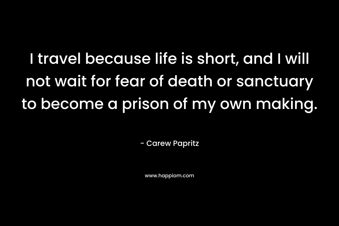 I travel because life is short, and I will not wait for fear of death or sanctuary to become a prison of my own making. – Carew Papritz