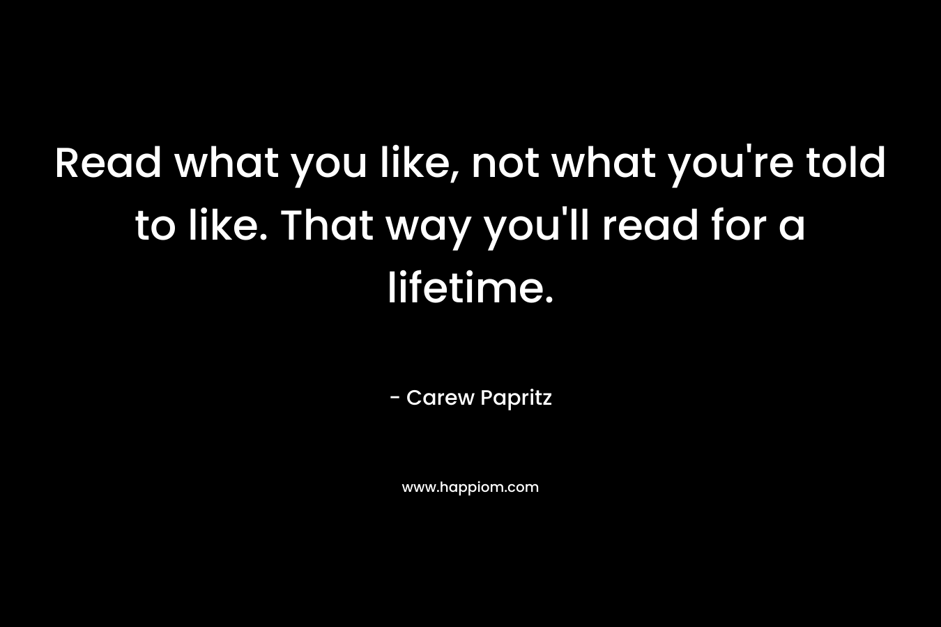 Read what you like, not what you’re told to like. That way you’ll read for a lifetime. – Carew Papritz
