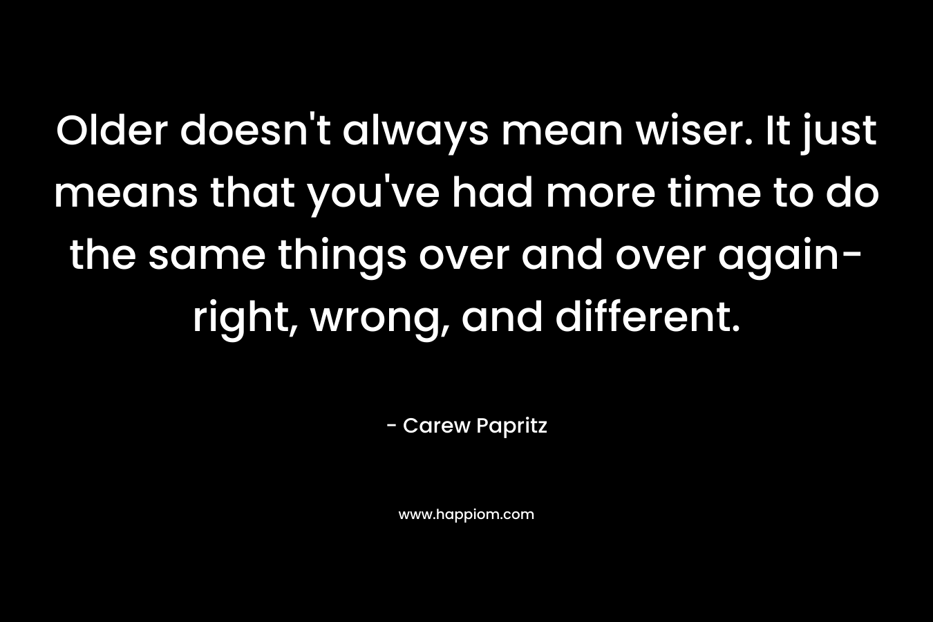 Older doesn't always mean wiser. It just means that you've had more time to do the same things over and over again- right, wrong, and different.