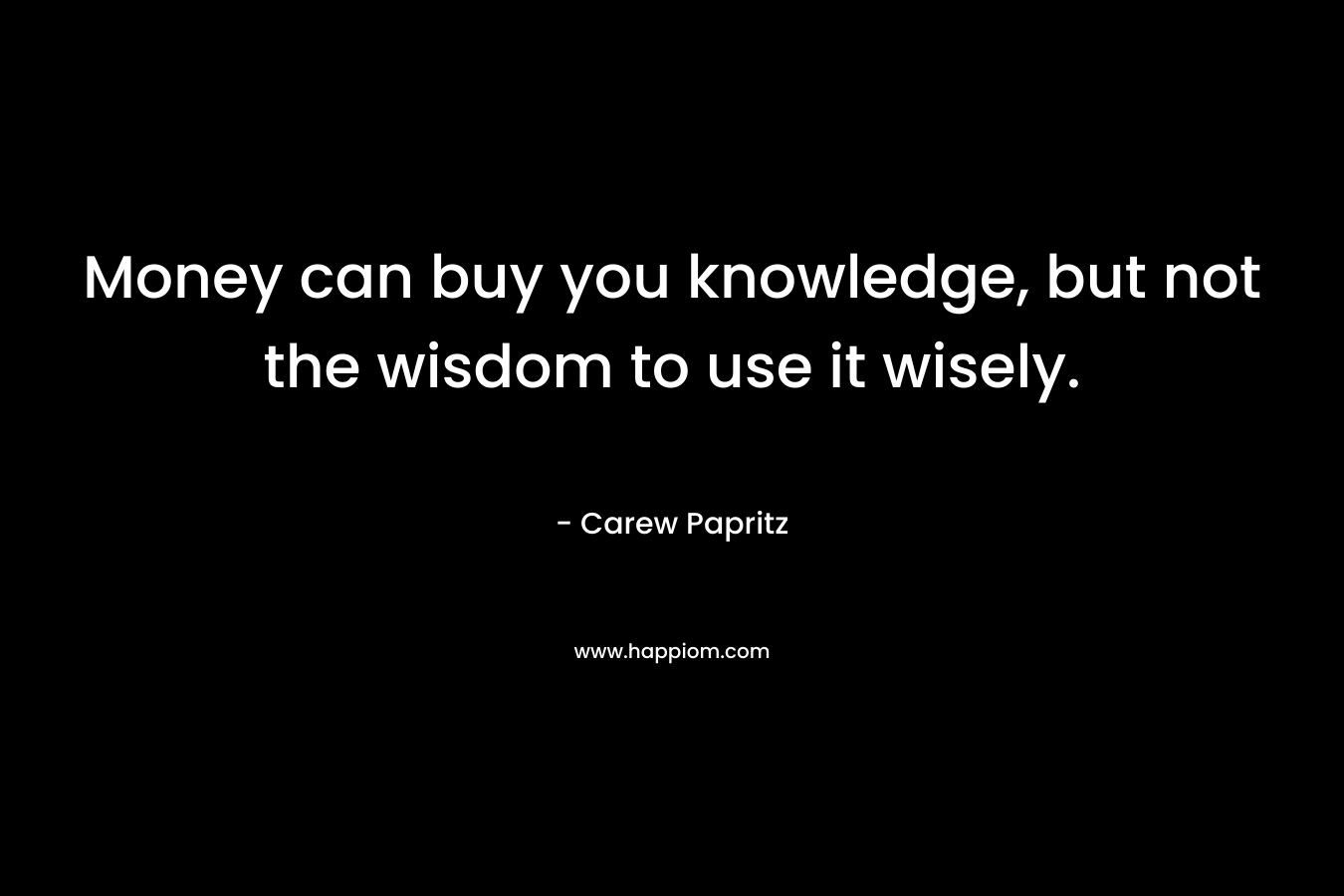 Money can buy you knowledge, but not the wisdom to use it wisely. – Carew Papritz