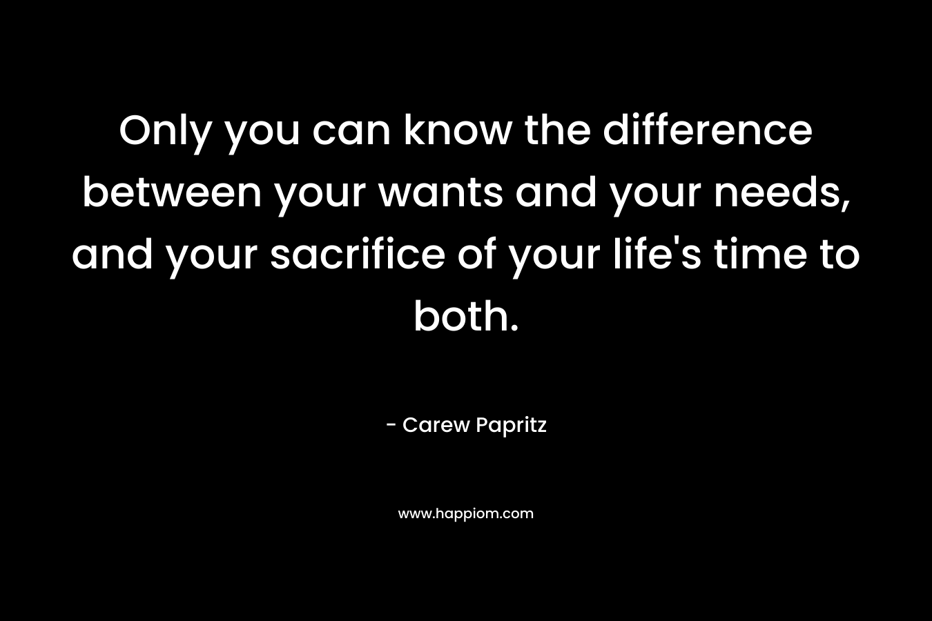 Only you can know the difference between your wants and your needs, and your sacrifice of your life's time to both.