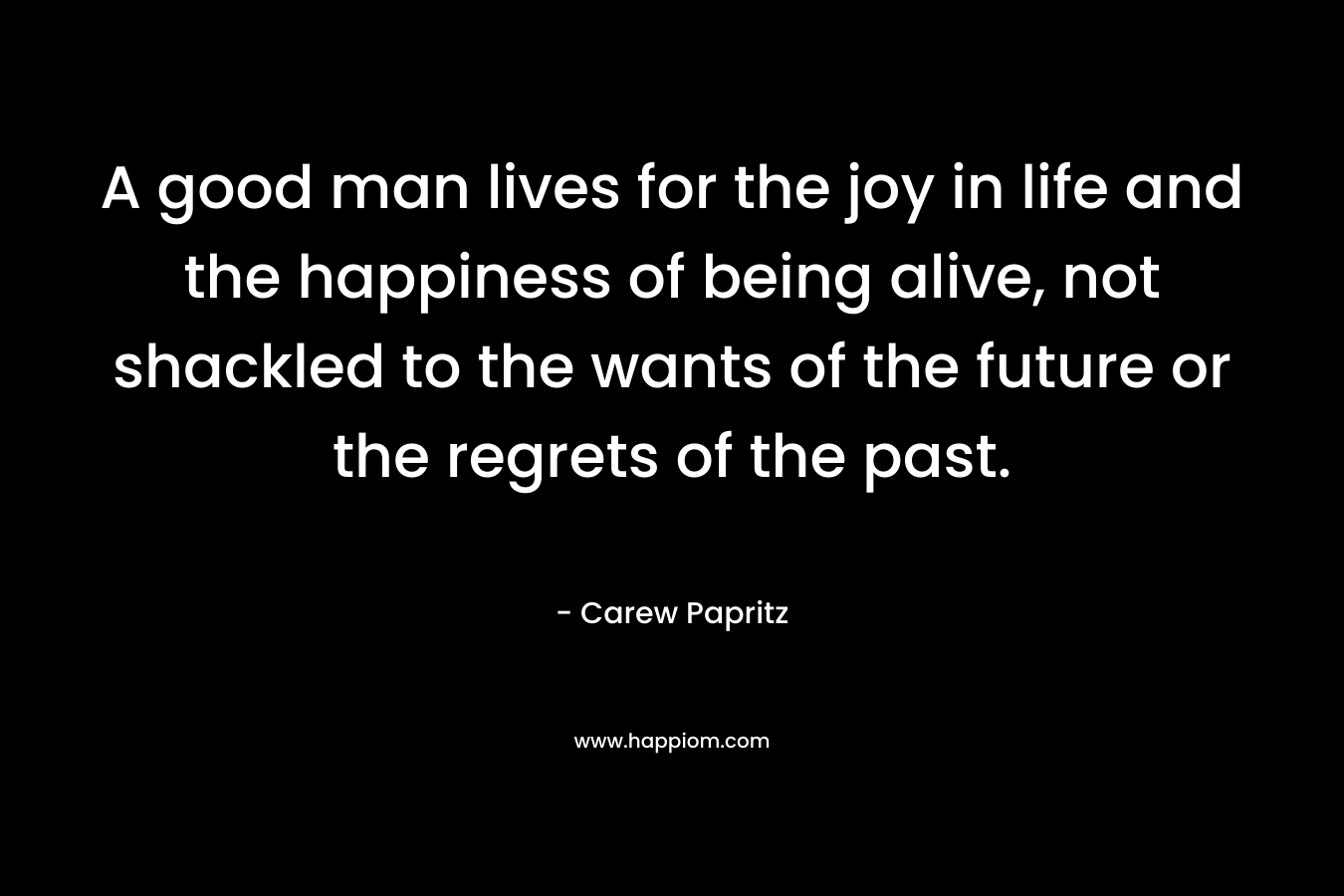A good man lives for the joy in life and the happiness of being alive, not shackled to the wants of the future or the regrets of the past. – Carew Papritz