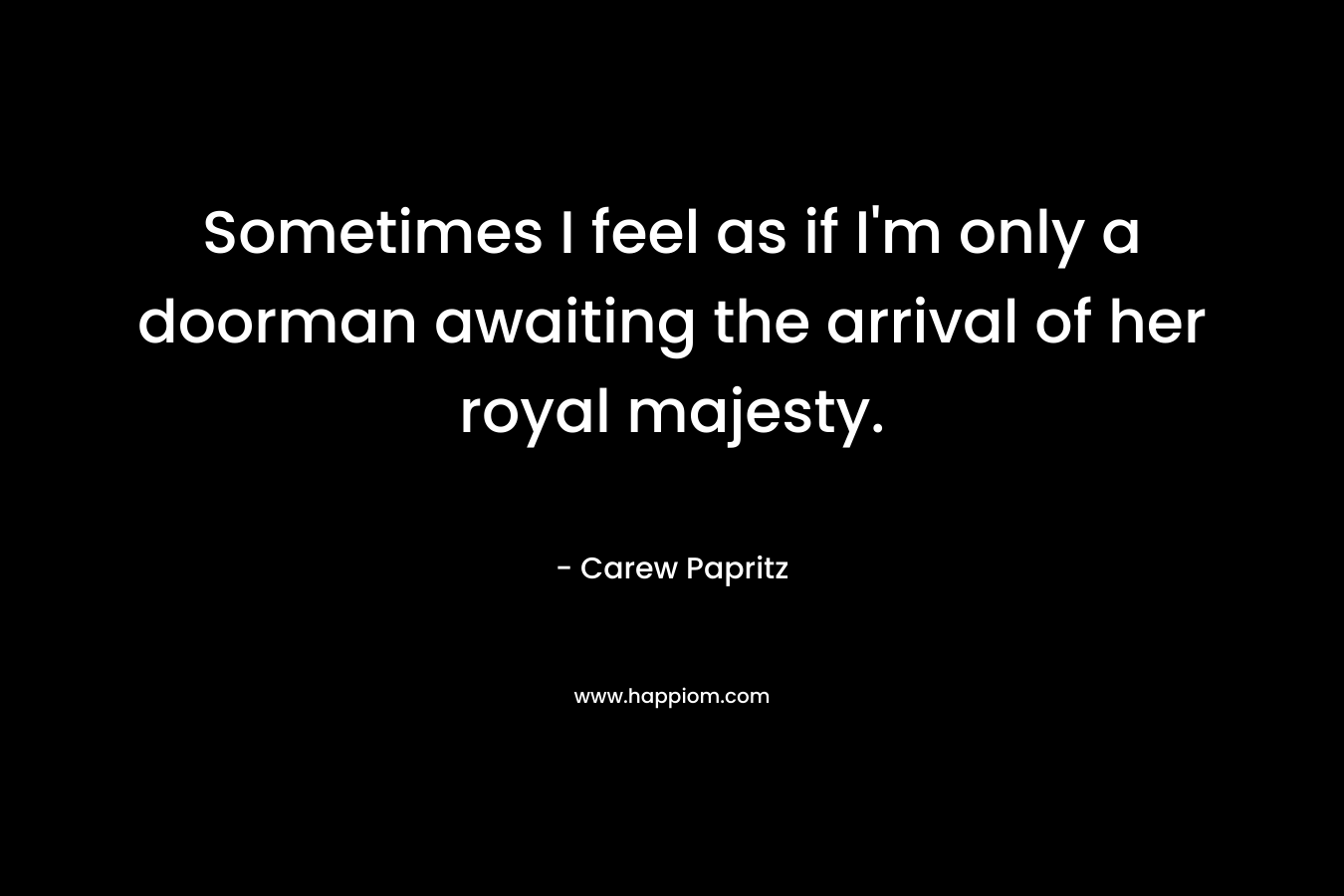 Sometimes I feel as if I’m only a doorman awaiting the arrival of her royal majesty. – Carew Papritz