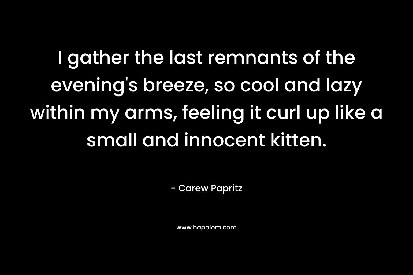 I gather the last remnants of the evening’s breeze, so cool and lazy within my arms, feeling it curl up like a small and innocent kitten. – Carew Papritz