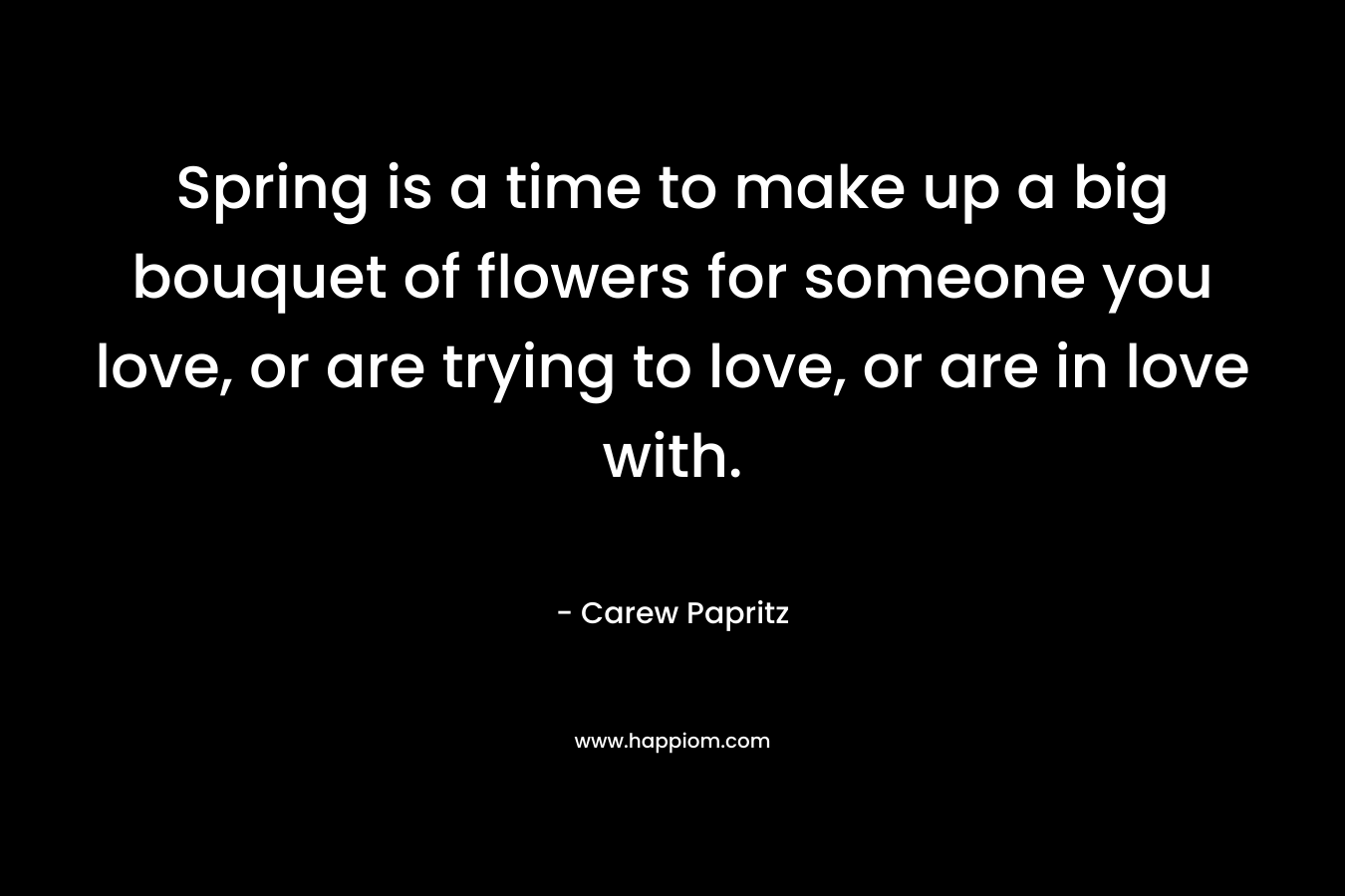 Spring is a time to make up a big bouquet of flowers for someone you love, or are trying to love, or are in love with.