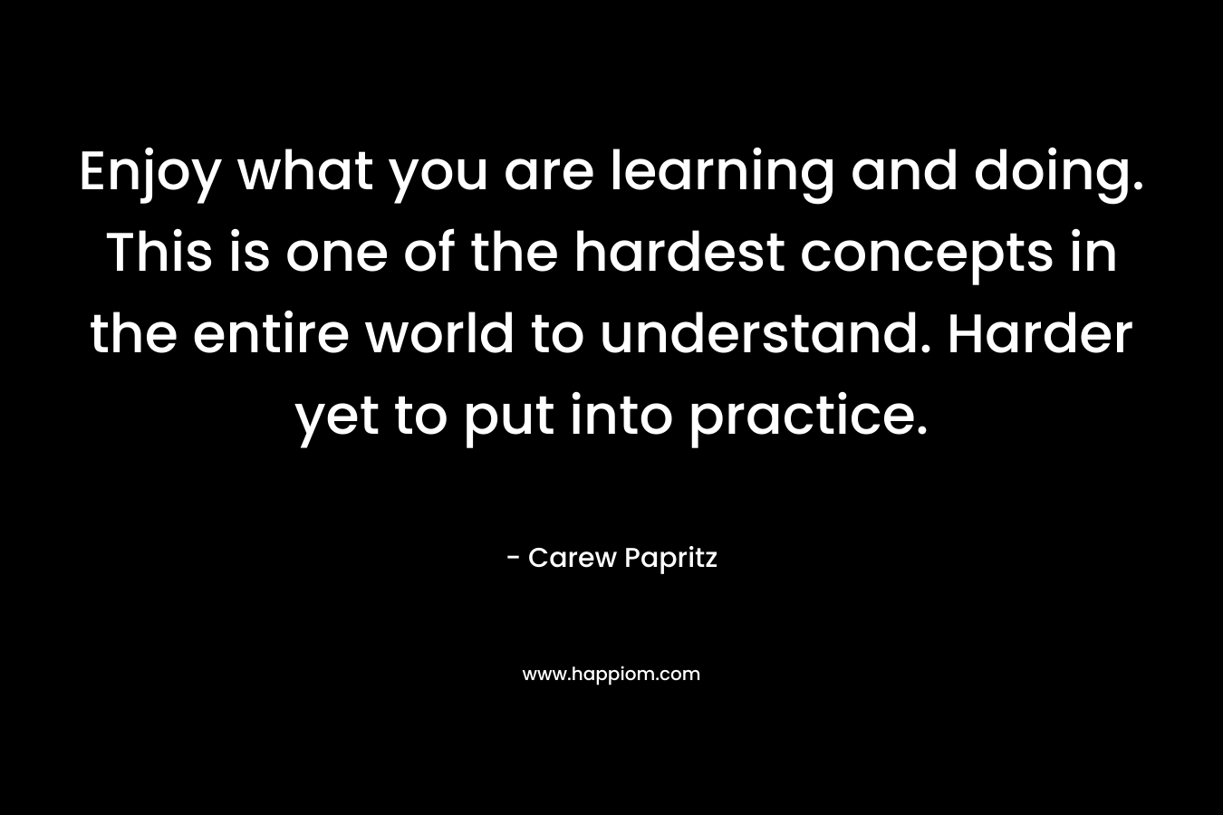 Enjoy what you are learning and doing. This is one of the hardest concepts in the entire world to understand. Harder yet to put into practice. – Carew Papritz