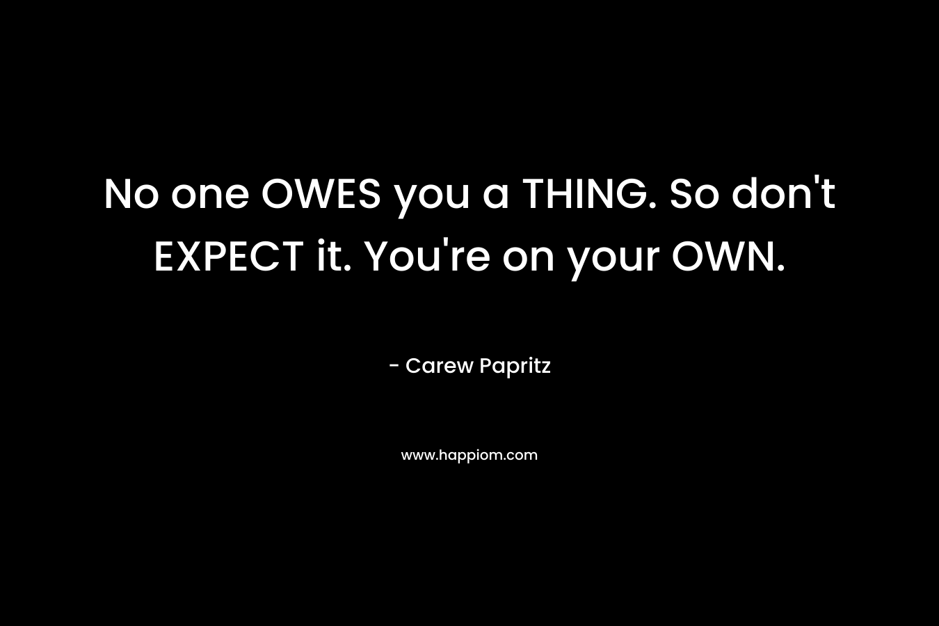 No one OWES you a THING. So don’t EXPECT it. You’re on your OWN. – Carew Papritz