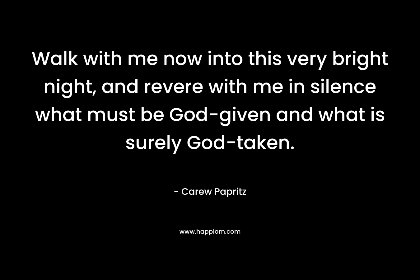 Walk with me now into this very bright night, and revere with me in silence what must be God-given and what is surely God-taken. – Carew Papritz