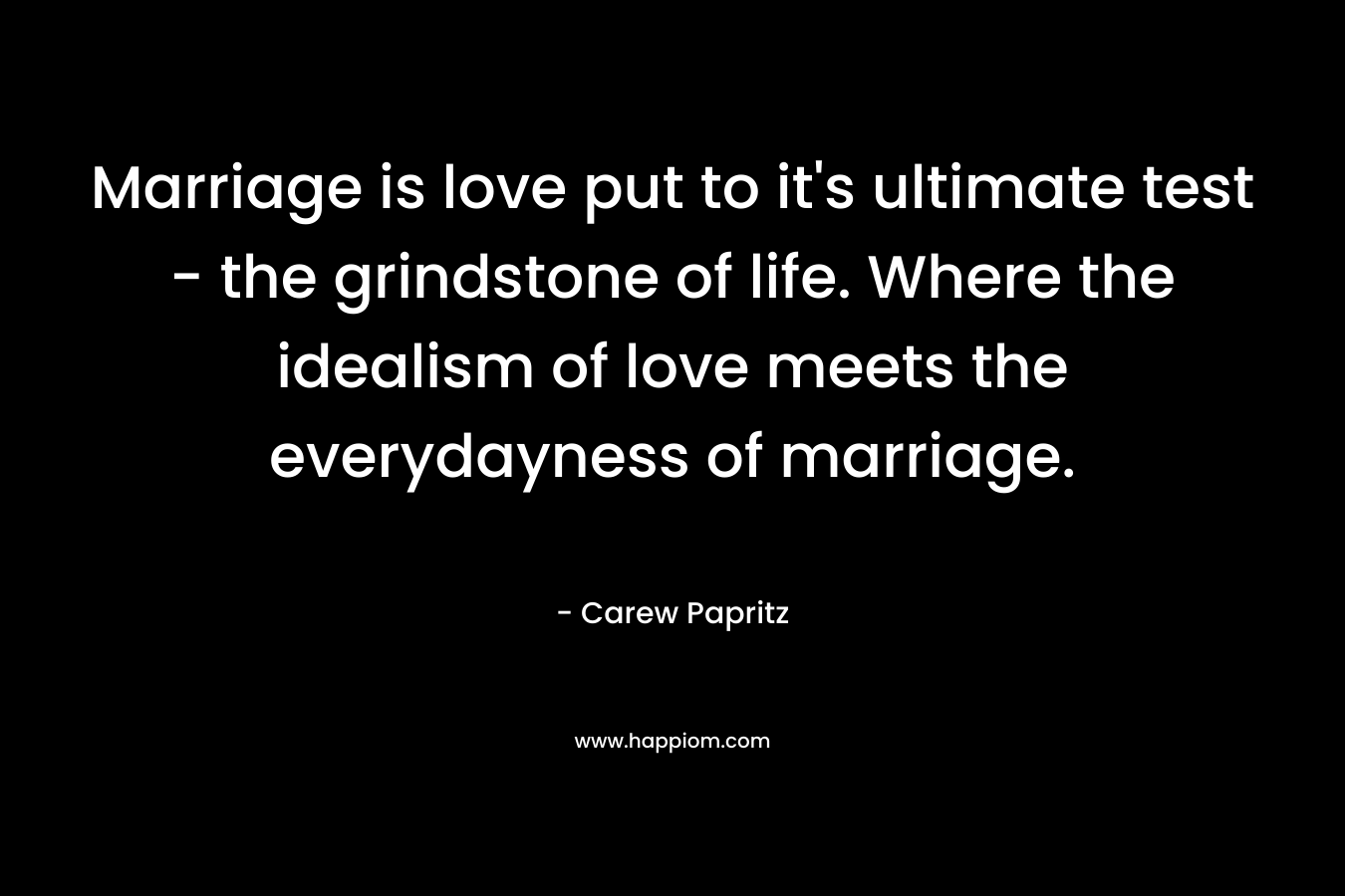Marriage is love put to it’s ultimate test – the grindstone of life. Where the idealism of love meets the everydayness of marriage. – Carew Papritz