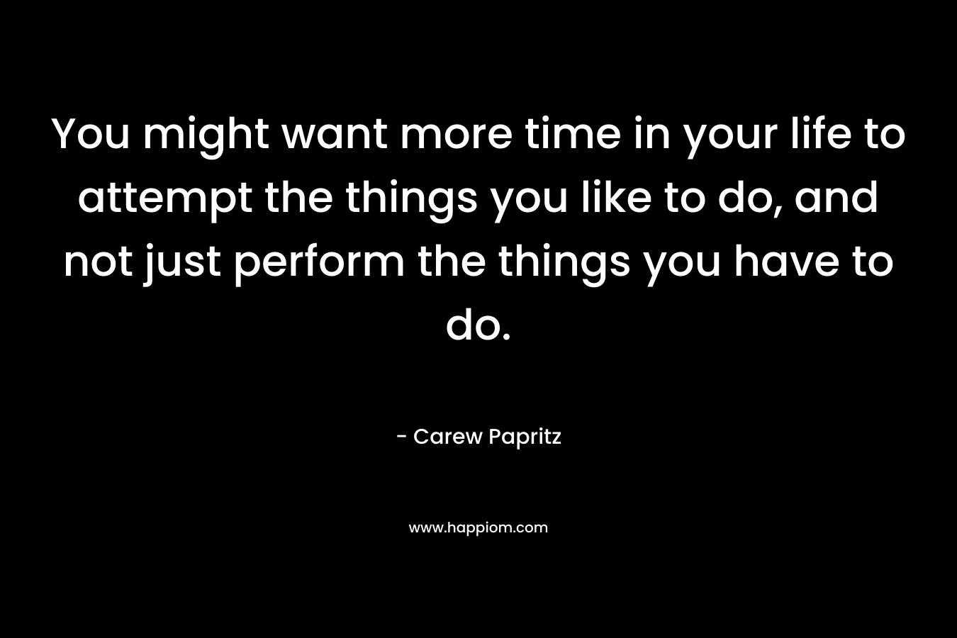 You might want more time in your life to attempt the things you like to do, and not just perform the things you have to do.
