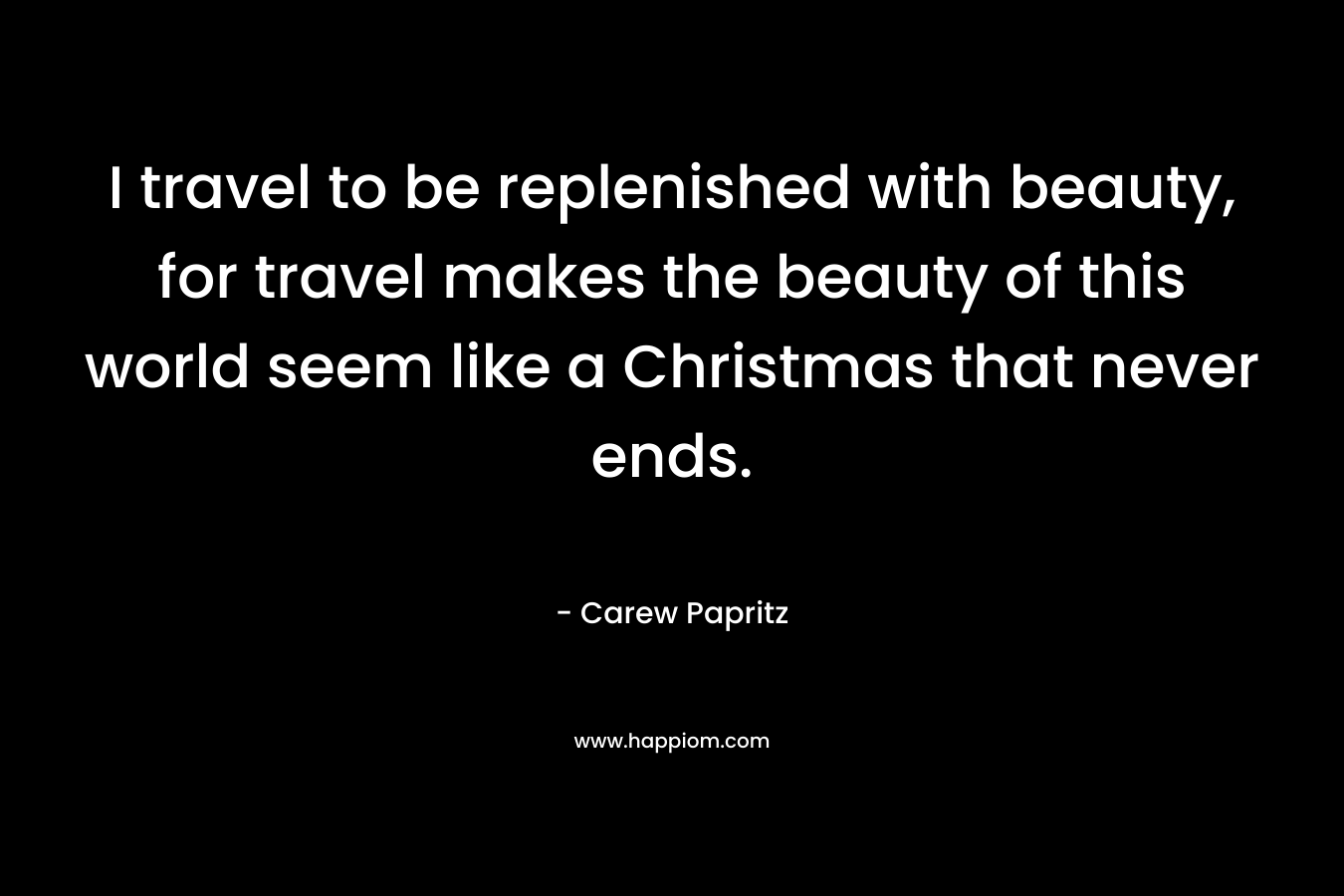 I travel to be replenished with beauty, for travel makes the beauty of this world seem like a Christmas that never ends.