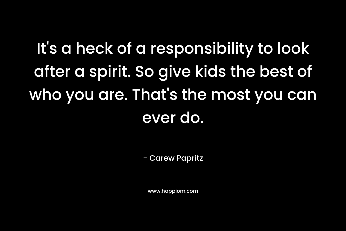 It's a heck of a responsibility to look after a spirit. So give kids the best of who you are. That's the most you can ever do.