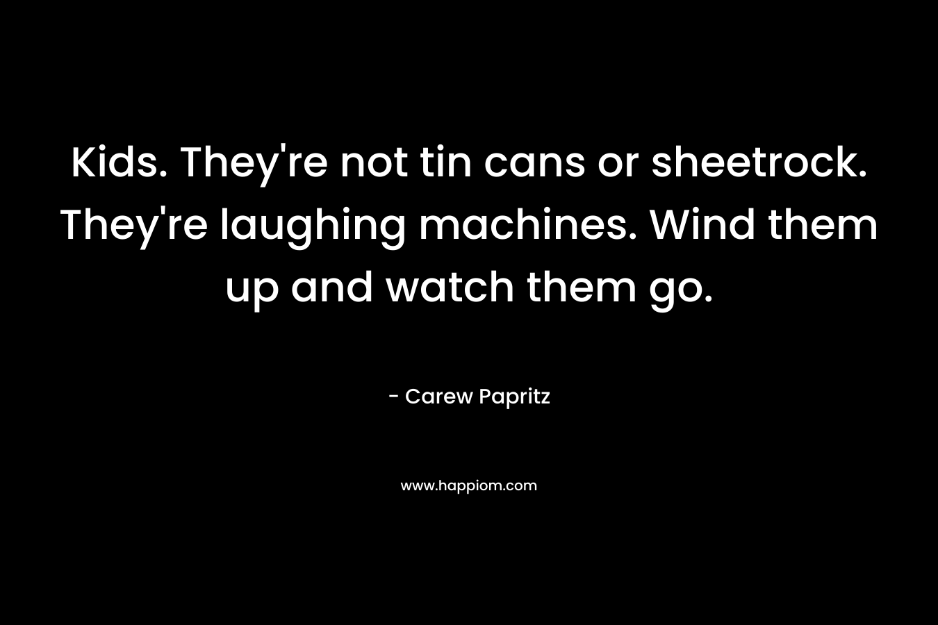 Kids. They’re not tin cans or sheetrock. They’re laughing machines. Wind them up and watch them go. – Carew Papritz