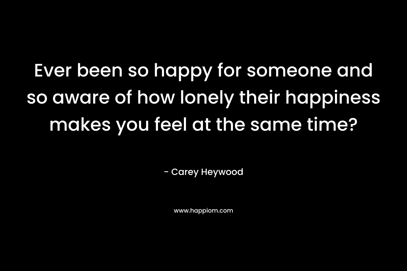 Ever been so happy for someone and so aware of how lonely their happiness makes you feel at the same time? – Carey Heywood