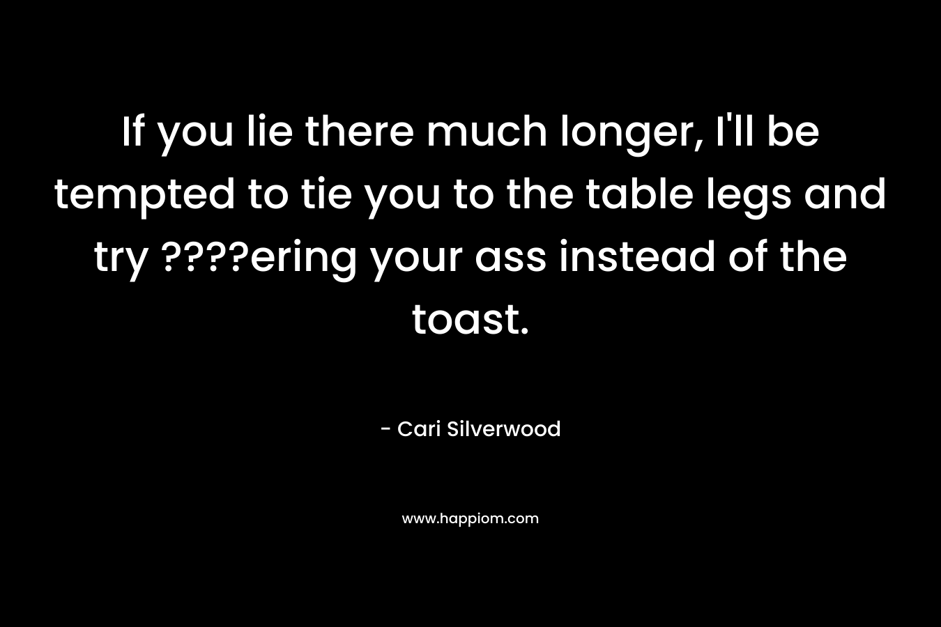 If you lie there much longer, I’ll be tempted to tie you to the table legs and try ????ering your ass instead of the toast. – Cari Silverwood