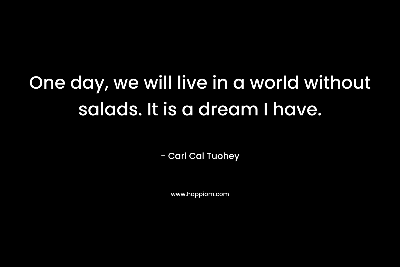 One day, we will live in a world without salads. It is a dream I have.