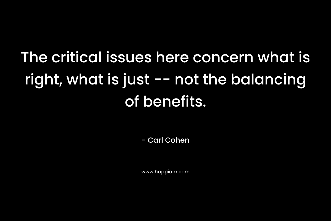 The critical issues here concern what is right, what is just — not the balancing of benefits. – Carl Cohen