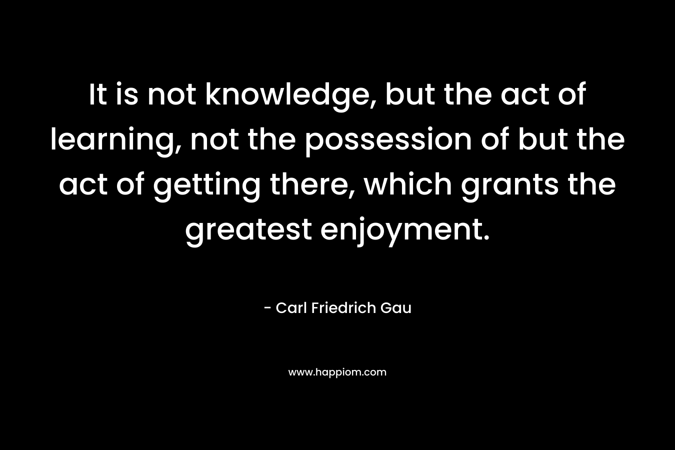 It is not knowledge, but the act of learning, not the possession of but the act of getting there, which grants the greatest enjoyment.