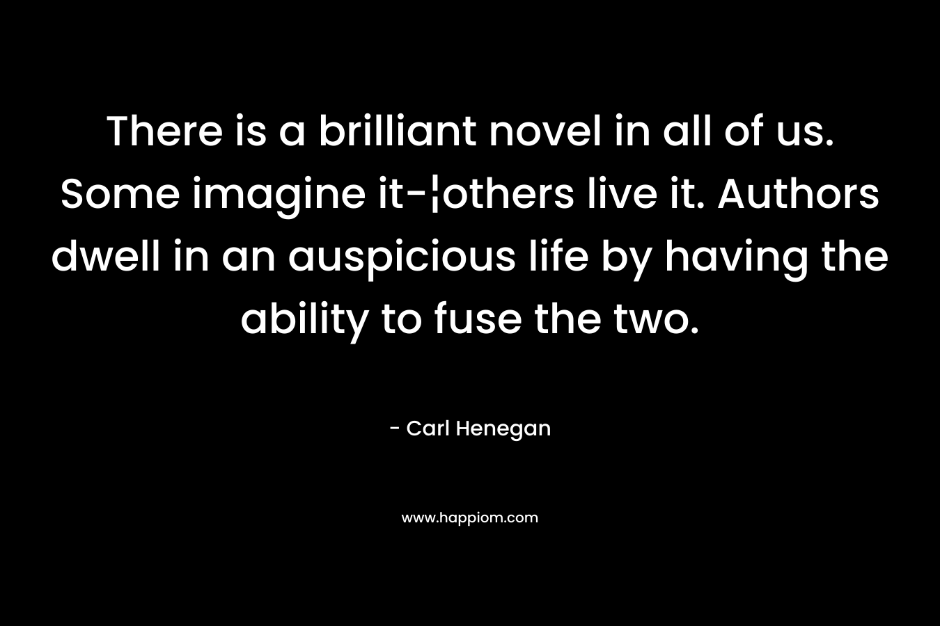 There is a brilliant novel in all of us. Some imagine it-¦others live it. Authors dwell in an auspicious life by having the ability to fuse the two. – Carl Henegan
