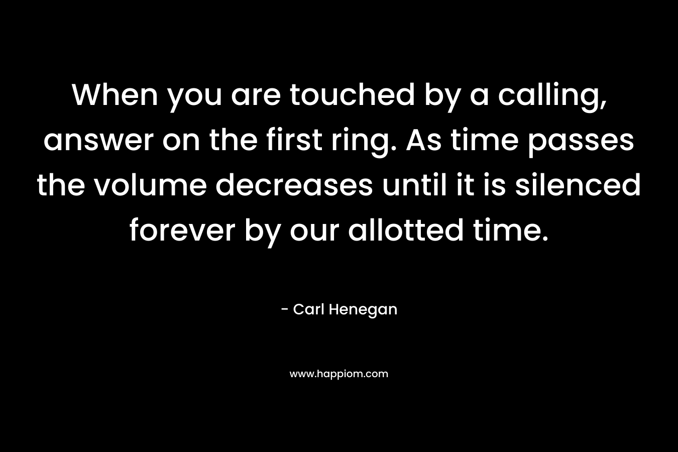 When you are touched by a calling, answer on the first ring. As time passes the volume decreases until it is silenced forever by our allotted time. – Carl Henegan