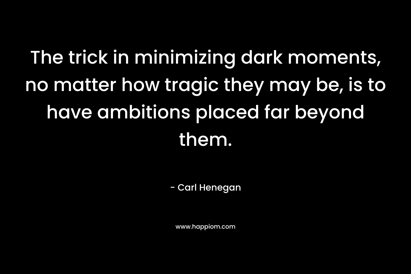 The trick in minimizing dark moments, no matter how tragic they may be, is to have ambitions placed far beyond them. – Carl Henegan