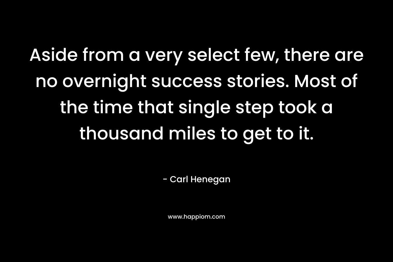 Aside from a very select few, there are no overnight success stories. Most of the time that single step took a thousand miles to get to it. – Carl Henegan