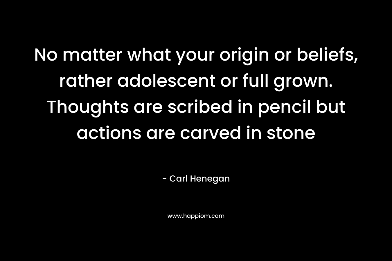 No matter what your origin or beliefs, rather adolescent or full grown. Thoughts are scribed in pencil but actions are carved in stone – Carl Henegan