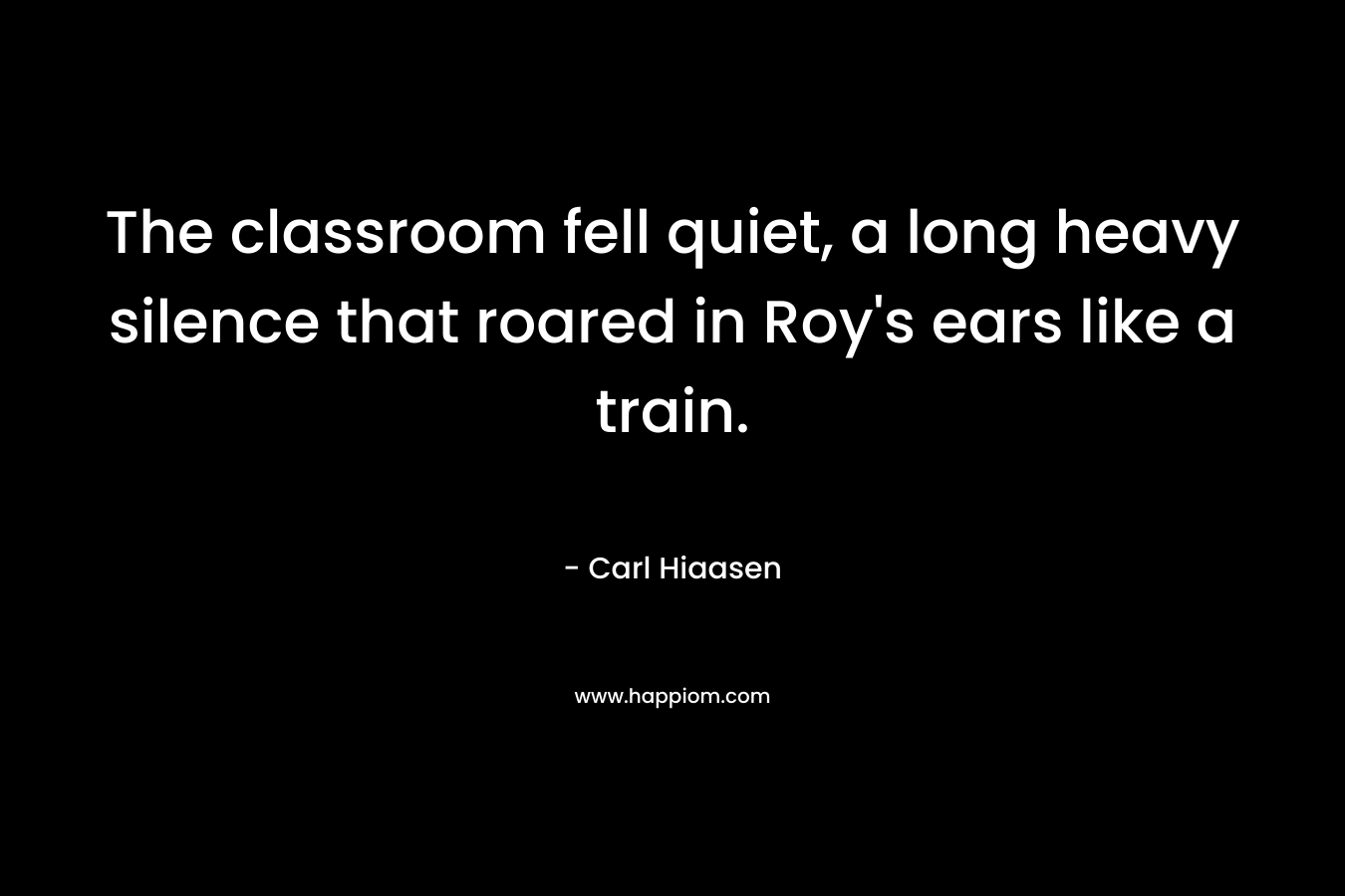 The classroom fell quiet, a long heavy silence that roared in Roy’s ears like a train. – Carl Hiaasen