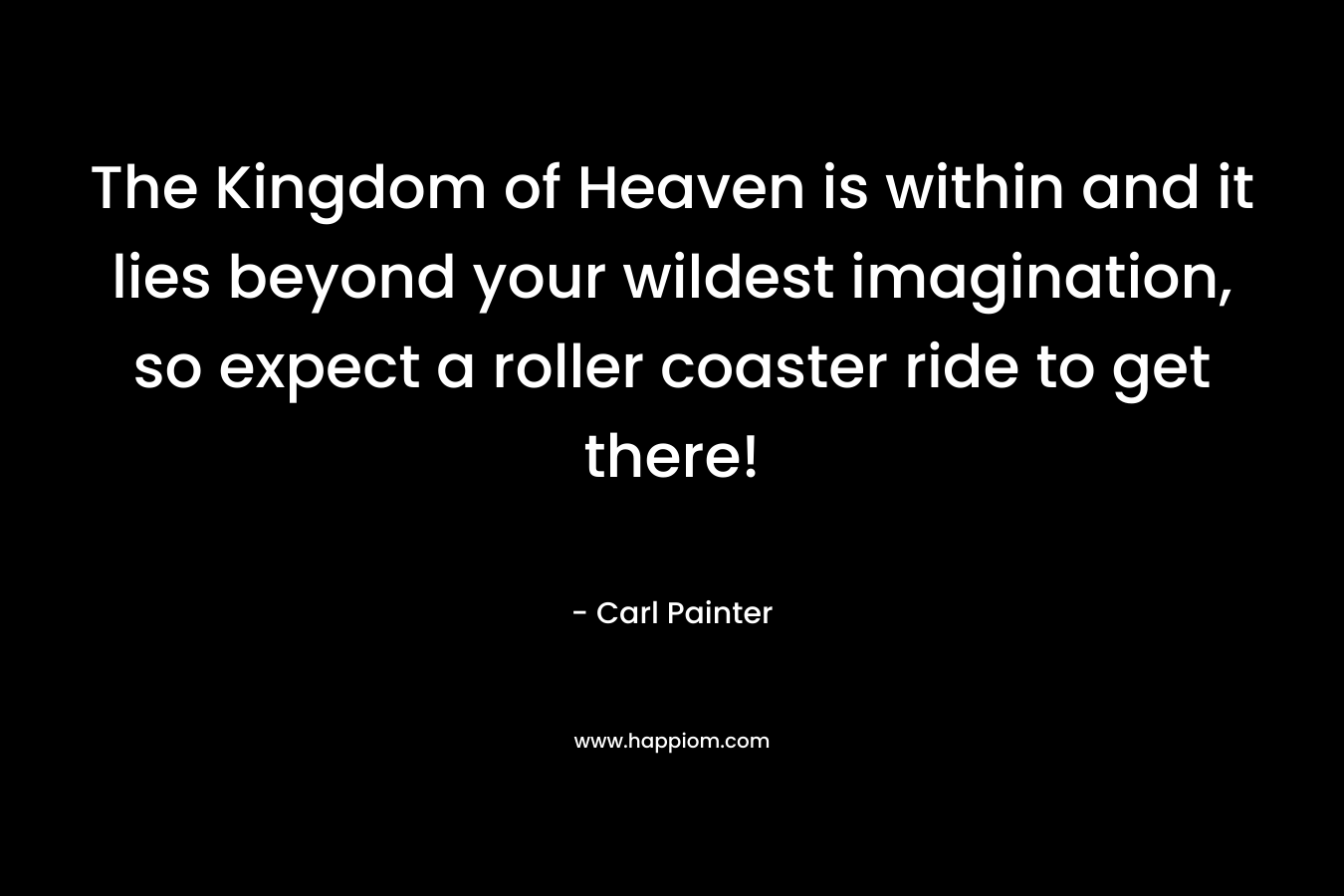 The Kingdom of Heaven is within and it lies beyond your wildest imagination, so expect a roller coaster ride to get there! – Carl Painter