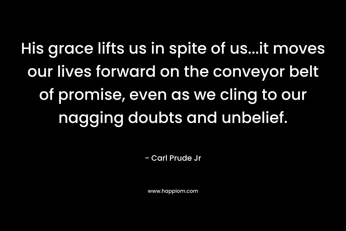 His grace lifts us in spite of us...it moves our lives forward on the conveyor belt of promise, even as we cling to our nagging doubts and unbelief.
