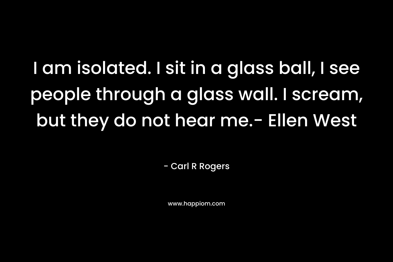 I am isolated. I sit in a glass ball, I see people through a glass wall. I scream, but they do not hear me.- Ellen West