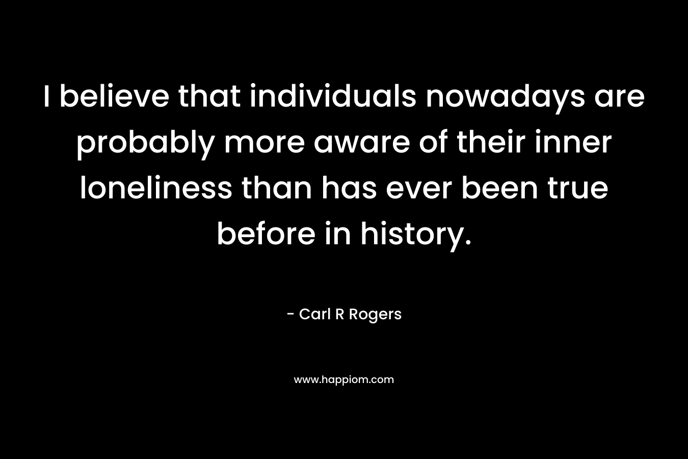 I believe that individuals nowadays are probably more aware of their inner loneliness than has ever been true before in history. – Carl R Rogers