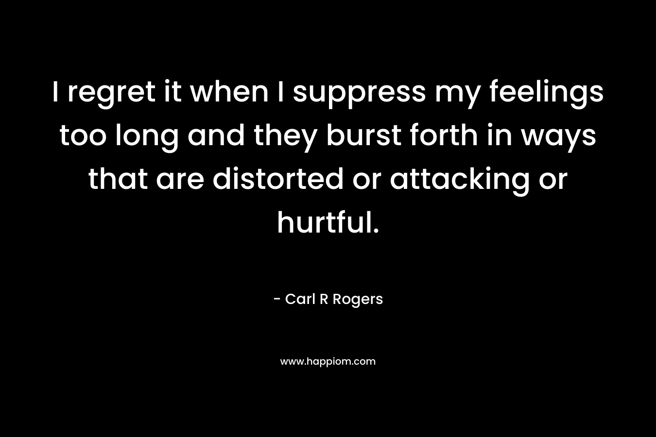 I regret it when I suppress my feelings too long and they burst forth in ways that are distorted or attacking or hurtful. – Carl R Rogers