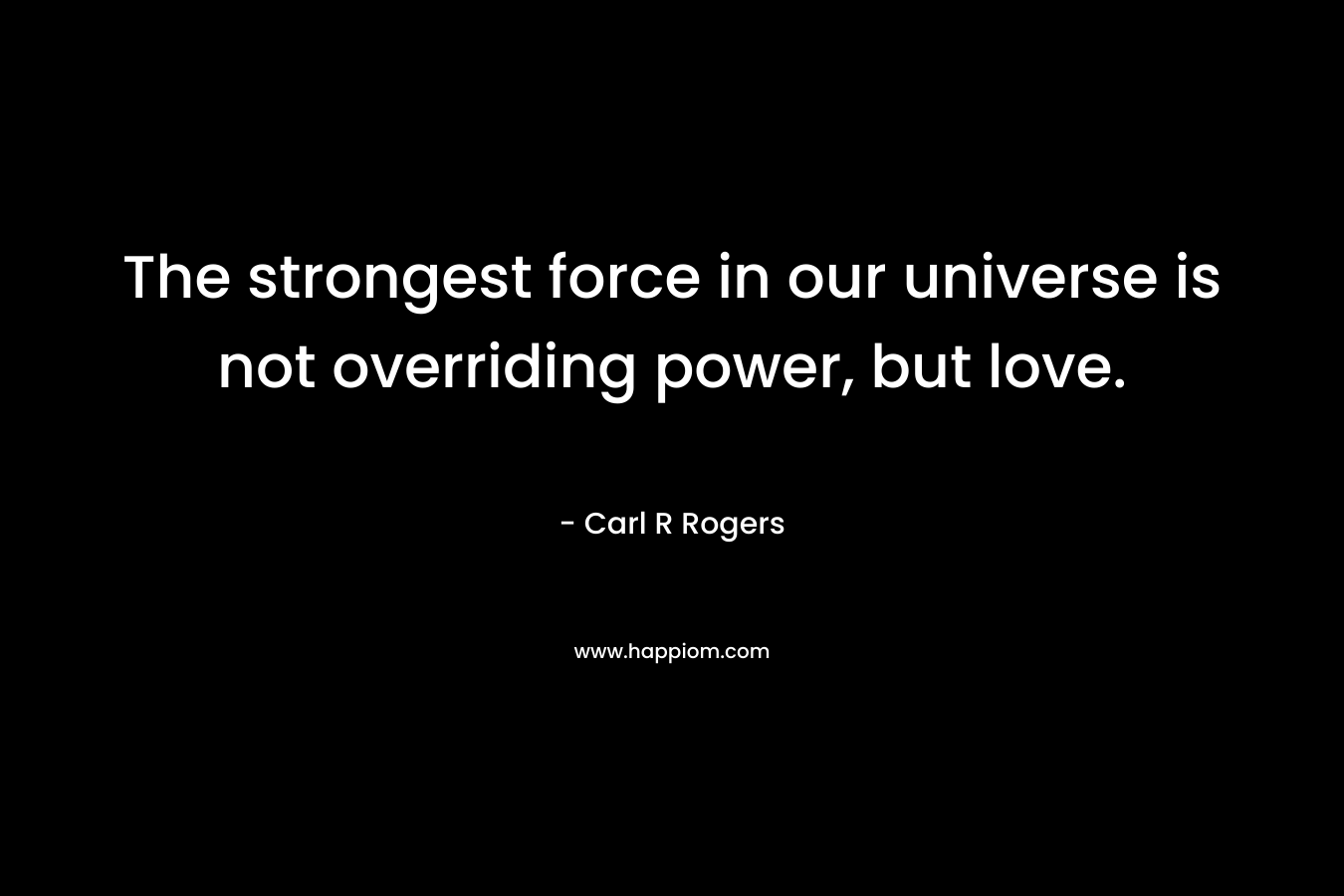 The strongest force in our universe is not overriding power, but love. – Carl R Rogers
