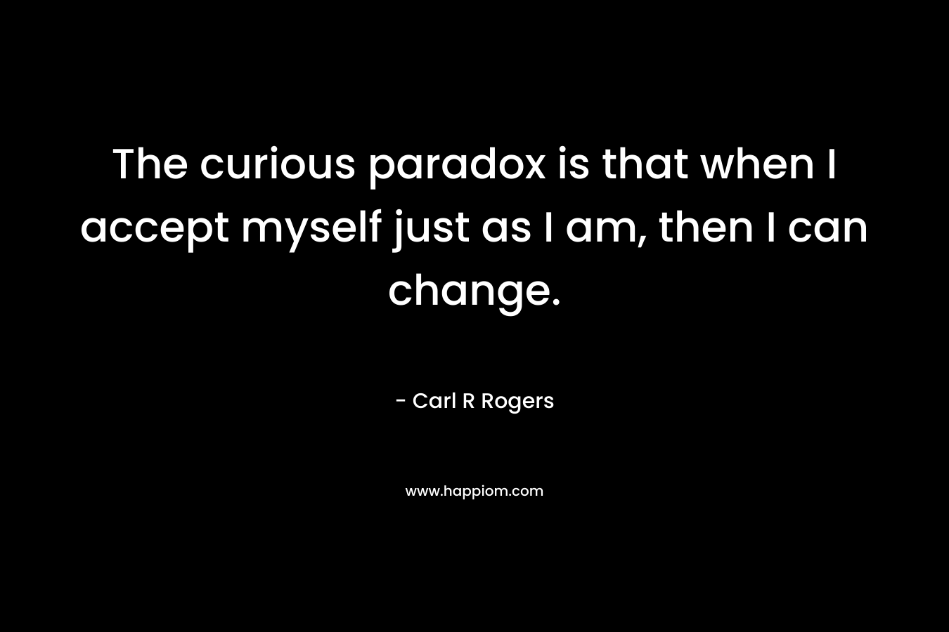 The curious paradox is that when I accept myself just as I am, then I can change.